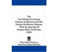 The Law Relating to Corrupt Practices at Elections and the Practice on Election Petitions: With an Appendix of Statutes, Rules, and Forms (1883) Mattinson, Miles Walker, Macaskie, Stuart Cunningham (A