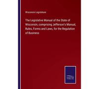 The Legislative Manual Of The State Of Wisconsin, Comprising Jefferson's Manual, Rules, Forms And Laws, For The Regulation Of Business