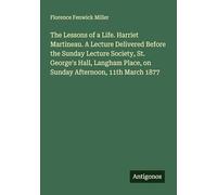 The Lessons of a Life. Harriet Martineau. A Lecture Delivered Before the Sunday Lecture Society, St. George's Hall, Langham Place, on Sunday Afternoon, 11th March 1877