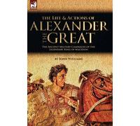 The Life And Actions Of Alexander The Great - The Ancient Military Campaigns Of The Legendary King Of Macedon