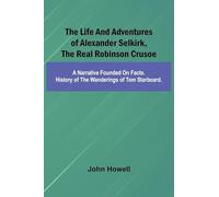 The life and adventures of Alexander Selkirk, the real Robinson Crusoe: A narrative founded on facts. History of the wanderings of Tom Starboard.