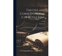 The Life And Correspondence Of Rufus King: Comprising His Letters, Private And Official, His Public Documents, And His Speeches; Volume 1