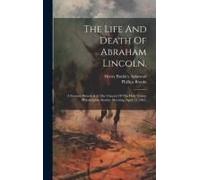 The Life And Death Of Abraham Lincoln.: A Sermon Preached At The Church Of The Holy Trinity Philadelphia, Sunday Morning, April 23, 1865,