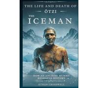 The Life and Death of Otzi the Iceman: How an Ancient Mummy Reshaped History
