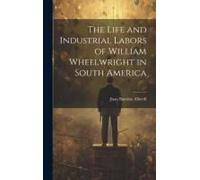 The Life And Industrial Labors Of William Wheelwright In South America