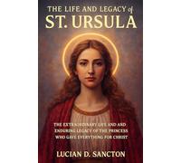 THE LIFE AND LEGACY OF ST. URSULA: THE EXTRAORDINARY LIFE AND ENDURING LEGACY OF THE PRINCESS WHO GAVE EVERYTHING FOR CHRIST