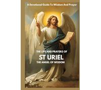 THE LIFE AND PRAYERS OF ST URIEL THE ANGEL OF WISDOM: A Devotional Guide To Wisdom And Prayer