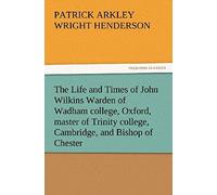 The Life And Times Of John Wilkins Warden Of Wadham College, Oxford, Master Of Trinity College, Cambridge, And Bishop Of Chester