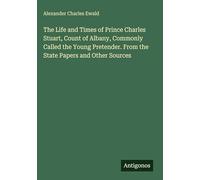 The Life and Times of Prince Charles Stuart, Count of Albany, Commonly Called the Young Pretender. From the State Papers and Other Sources