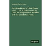 The Life and Times of Prince Charles Stuart, Count of Albany, Commonly Called the Young Pretender. From the State Papers and Other Sources