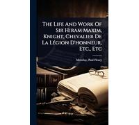 The Life And Work Of Sir Hiram Maxim, Knight, Chevalier De La LÃ(c)gion D'honneur, Etc., Etc