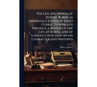 The Life and Works of Robert Burns, as Originally Edited by James Currie. To Which is Prefixed, a Review of the Life of Burns, and of Various Criticisms on his Character and Writings