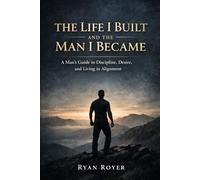 The Life I Built and the Man I Became: A Man's Guide to Discipline, Desire and Living in Alignment
