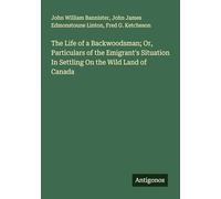 The Life of a Backwoodsman; Or, Particulars of the Emigrant's Situation In Settling On the Wild Land of Canada