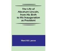 The Life Of Abraham Lincoln, From His Birth To His Inauguration As President