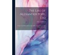 The Life Of Alexander Pope, Esq: Comp. From Original Manuscripts; With A Critical Essay On His Writings And Genius