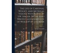 The Life Of Cardinal Wolsey, And Metrical Visions With Notes By S.W. Singer. [With] Who Wrote Cavendish's Life Of Wolsey? By J. Hunter