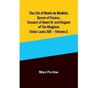 The Life Of Marie De Medicis, Queen Of France, Consort Of Henri Iv, And Regent Of The Kingdom Under Louis Xiii - Volume 2
