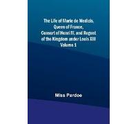 The Life Of Marie De Medicis, Queen Of France, Consort Of Henri Iv, And Regent Of The Kingdom Under Louis Xiii - Volume 1