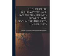 The Life Of Sir William Petty, 1623-1687 Chiefly Derived From Private Documents Hitherto Unpublished