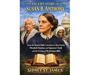 The Life Story of Susan B. Anthony: From the Seneca Falls Convention to Best Friends Elizabeth Cady Stanton and Sojourner Truth and the Writing of The Woman’s Bible