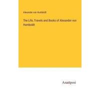 The Life, Travels And Books Of Alexander Von Humboldt