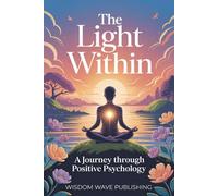 The Light Within: A Journey Through Positive Psychology: A Practical Path to Joy, Resilience, and Meaningful Living