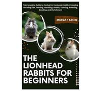 The Lionhead Rabbits for Beginners: The Complete Guide to Caring For Lionhead Rabbit, Choosing, Housing Tips, Feeding, Handling, Health, Training, Breeding, Bonding, and Enrichment