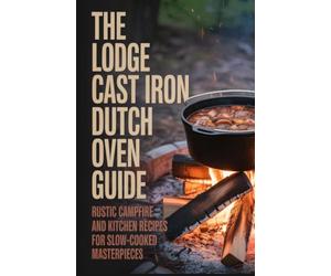 The Lodge Cast Iron Dutch Oven Guide: Rustic Campfire and Kitchen Recipes for Slow-Cooked Masterpieces