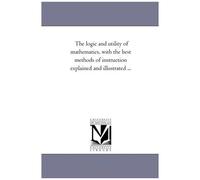 The Logic And Utility Of Mathematics, With The Best Methods Of Instruction Explained And Illustrated ...