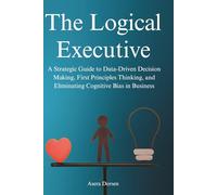 The Logical Executive: A Strategic Guide to Data-Driven Decision Making, First Principles Thinking, and Eliminating Cognitive Bias in Business