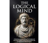 The Logical Mind: A Masterclass on Decision Making, First Principles, and How to Solve Complex Problems Using Aristotelian Logic to Achieve Mental Clarity and Success