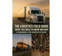 The Logistics Field Guide What You Need to Know and Why: A Companion to the Logistics 101 Series