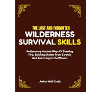 The Lost And Forgotten Wilderness Survival Skills.: Rediscovery Ancient Ways Of Starting Fire, Building Shelter From Scratch And Surviving In The Woods.