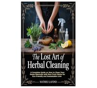 The Lost Art of Herbal Cleaning: A Complete Guide on How to Clean Your Home Naturally with Non-Toxic Herbs for Eco-Friendly and Sus