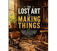 The Lost Art of Making Things: Reconnect with Craftsmanship Through Timeless Techniques, Practical Projects, and Hands-On Skills