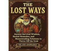 The Lost Knowledge; Ancient Survival Wisdom, Herbal Remedies, and Homesteading Solutions to Thrive Off the Grid