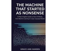 The Machine That Started As Nonsense: A Plain-English Guide to How AI works, from Machine Learning to Large Language Models