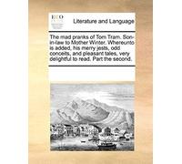 The Mad Pranks Of Tom Tram. Son-In-Law To Mother Winter. Whereunto Is Added, His Merry Jests, Odd Conceits, And Pleasant Tales, Very Delightful To Rea