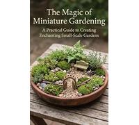 The Magic of Miniature Gardening: A Practical Guide to Creating Enchanting Small-Scale Gardens