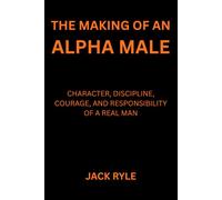 The Making of an Alpha Male: Character, Discipline, Courage, and Responsibility of a Real Man