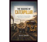 THE MAKING OF CATERPILLAR AN INSPIRING HISTORY: From Sinking Farm Tractors and a Bitter Machinery Rivalry to the Engineering Giant That Changed How the World Works