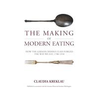 The Making of Modern Eating: How the German Middle Class Forged the Way We Eat, 1780-1910