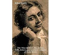 The Man Behind The Lyrics: Life, Letters, And Literary Remains Of John Keats