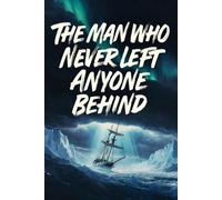 The Man Who Never Left Anyone Behind: The Incredible True Story of Ernest Shackleton and the Most Daring Survival Adventure in History