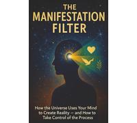 The Manifestation Filter: How the Universe Uses Your Mind to Create Reality - and How to Take Control of the Process