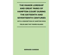 The Manor Lordship And Great Parks Of Hampton Court During The Sixteenth And Seventeenth Centuries - With A Description Of Hampton Wick Fields And The Thames Islands