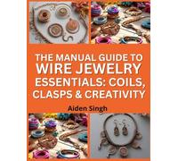 The Manual Guide To Wire Jewelry Essentials: Coils, Clasps & Creativity: Master Basic Wire Techniques to Design Unique Accessories