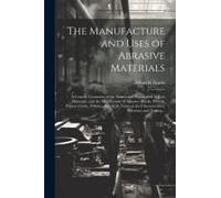 The Manufacture And Uses Of Abrasive Materials; A Concise Treatment Of The Nature And Preparation Of Raw Materials, And The Manufacture Of Abrasive Blocks, Wheels, Papers, Cloths, Polishes, Etc. With 