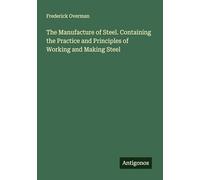 The Manufacture of Steel. Containing the Practice and Principles of Working and Making Steel